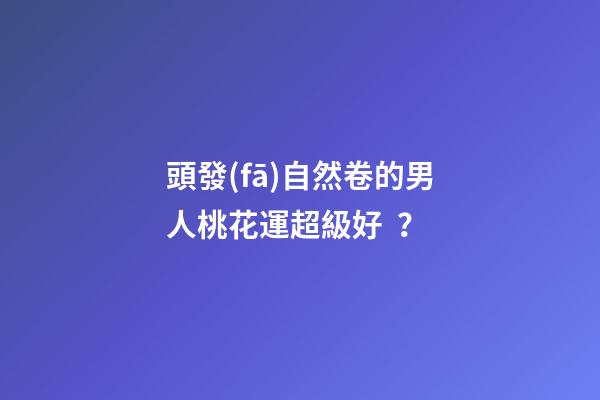 頭發(fā)自然卷的男人桃花運超級好？